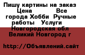 Пишу картины на заказ › Цена ­ 6 000 - Все города Хобби. Ручные работы » Услуги   . Новгородская обл.,Великий Новгород г.